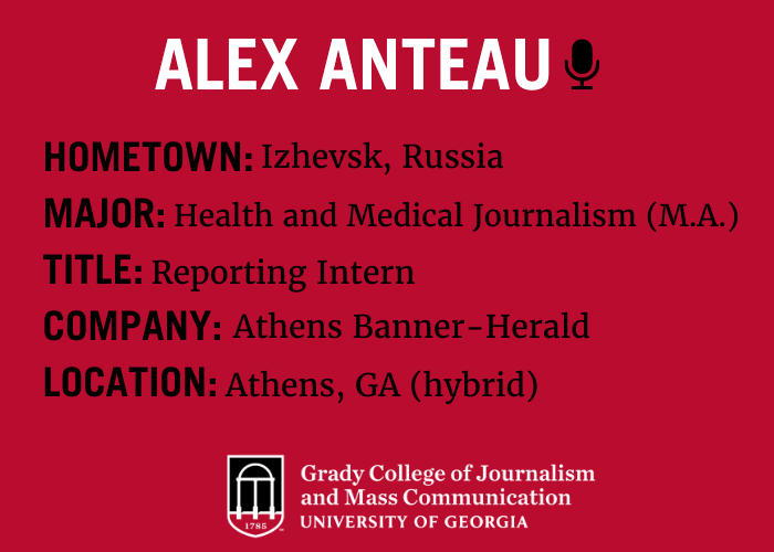 graphic which describes Alex Anteau. hometown is izhevsk, Russia. major is health and medical journalism (master's of arts), Alex's title is a reporting intern at the Athens Banner-Herald. The location of the internship is in Athens, GA although it is a hybrid role.