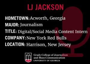 black background graphic with red text that says "LJ Jackson, hometown: Acworth, Georiga, Major: journalism, title: digital/social media content intern, Company: New York Red Bulls, Location: Harrison, New Jersey, along with Grady College logo.