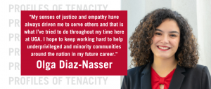 Olga Diaz-Nasser poses for a headshot. There is a quote from Diaz-Nasser that reads: "My senses of justice and empathy have always driven me to serve others and that is what I’ve tried to do throughout my time here at UGA. I hope to keep working hard to help underprivileged and minority communities around the nation in my future career."