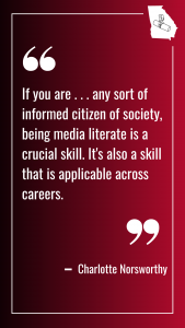 A quote card from Charlotte Norsworthy that reads, "If you are . . . any sort of informed citizen of society, being media literate is a crucial skill. It's also a skill that is applicable across careers."