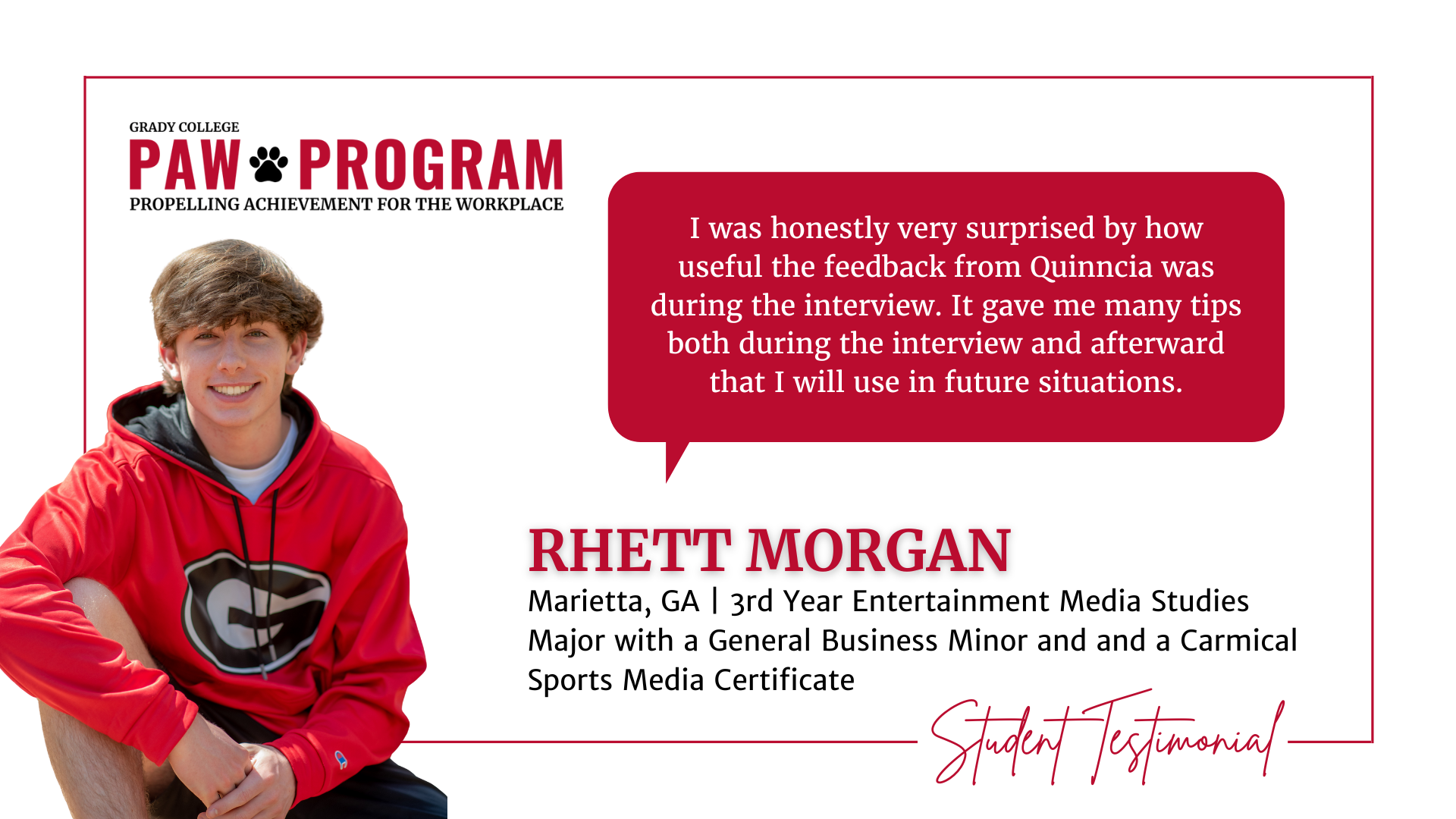 Rhett Morgan PAW testimonial: I was honestly very surprised by how useful the feedback from Quinncia was during the interview. It gave me many tips both during the interview and afterward that I will use in future situations.