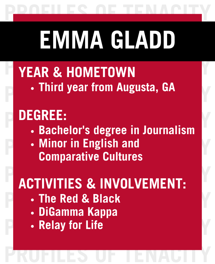 Graphic reading Emma Gladd: third year from Augusta, Georgia pursuing a bachelor's degree in journalism with a minor in english and comparative cultures. She is involved with the Red and Black, DiGamma Kappa, and Relay for Life.