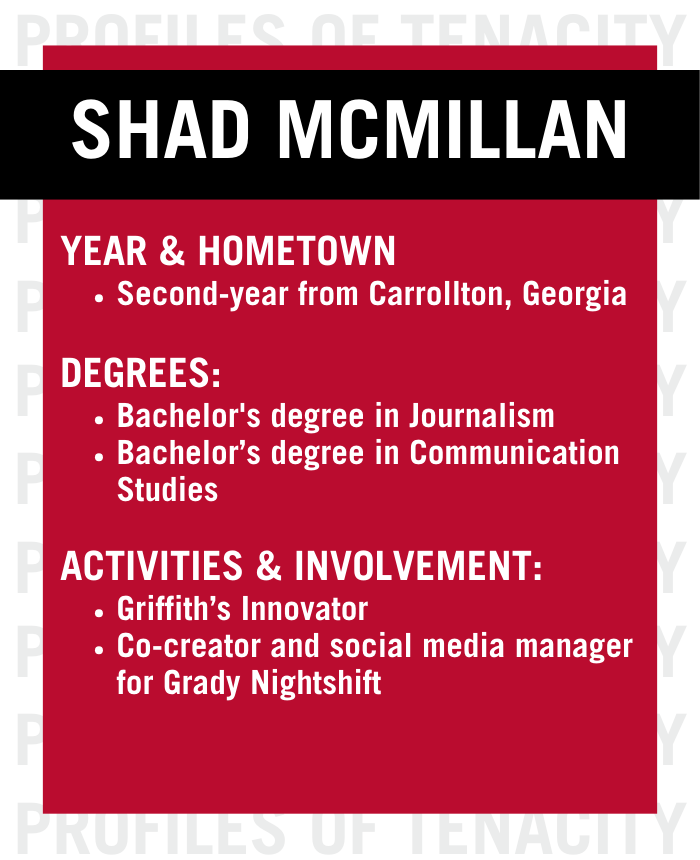 A graphic profile for Shad McMillan: second-year from Carrollton, GA; bachelor's in Journalism and Communication Studies; Griffith’s Innovator; Shad McMillan is also co-creator/media manager for Grady Nightshift.