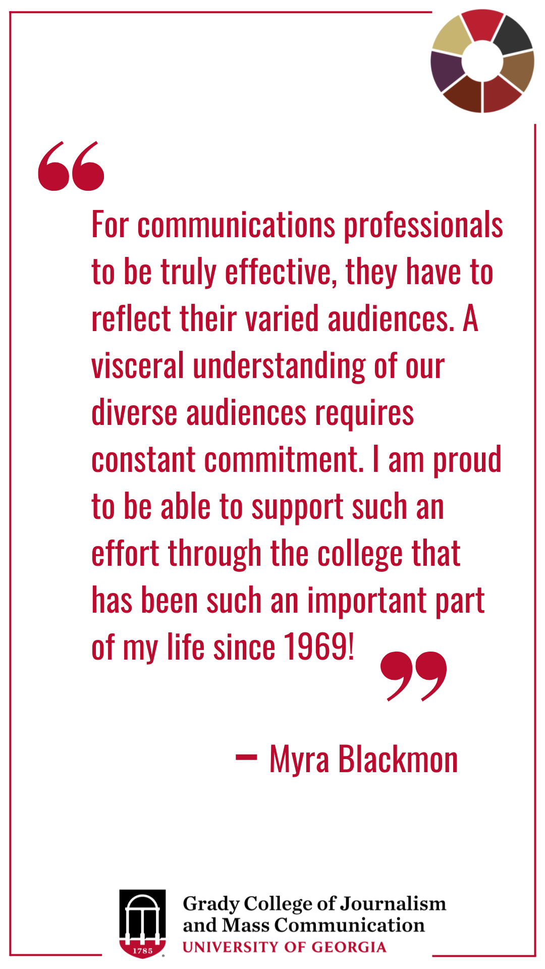 Quote card that reads " “For communications professionals to be truly effective, they have to reflect their varied audiences. A visceral understanding of our diverse audiences requires constant commitment. I am proud to be able to support such an effort through the college that has been such an important part of my life since 1969!”