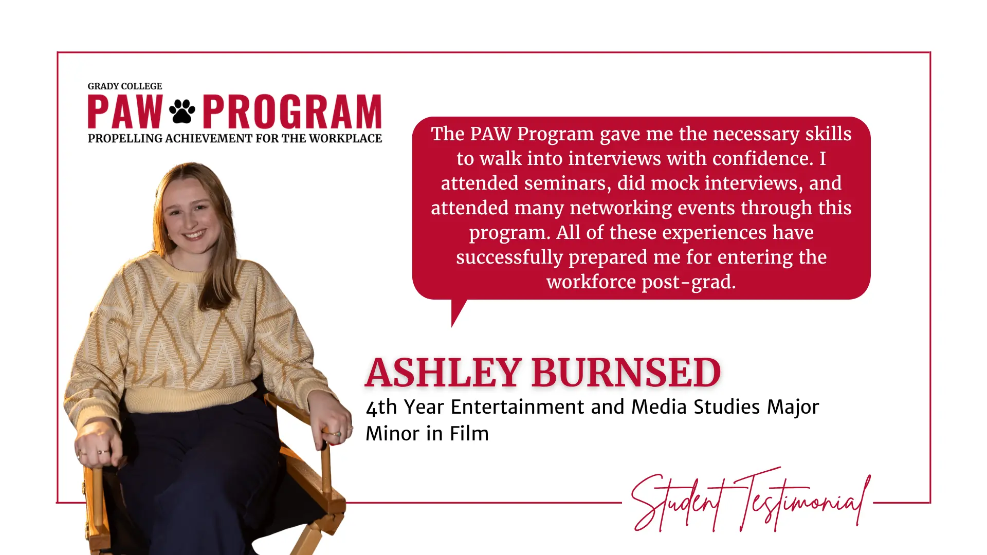 Photo of a female student in a director's chair and a testimonial quote about the PAW program that reads: The PAW Program gave me the necessary skills to walk into interviews with confidence. I attended seminars, did mock interviews, and attended many networking events through this program. All of these experiences have successfully prepared me for entering the workforce post-grad.
